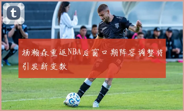 杨瀚森重返NBA后窗口期阵容调整将引发新变数