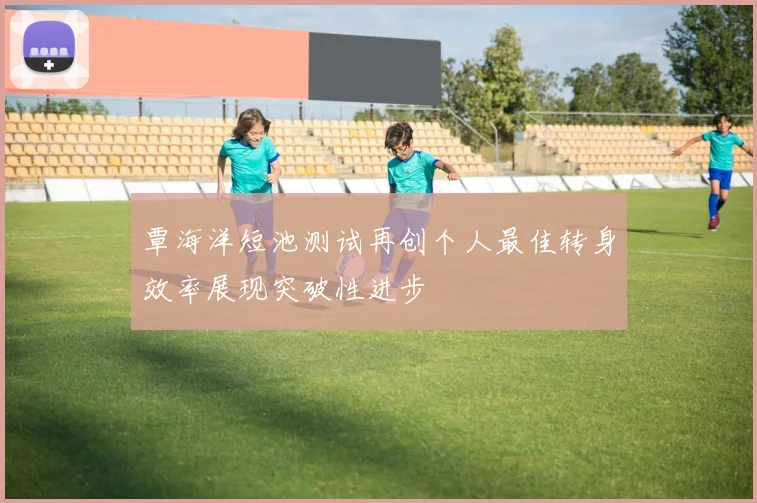 覃海洋短池测试再创个人最佳转身效率展现突破性进步