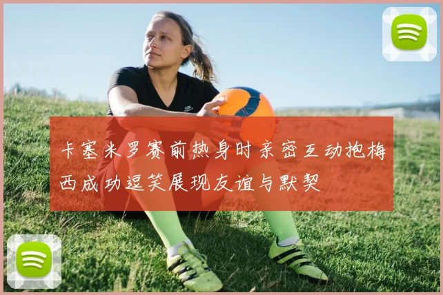 卡塞米罗赛前热身时亲密互动抱梅西成功逗笑展现友谊与默契