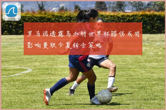 罗马诺透露乌加特世界杯膝伤或将影响曼联今夏转会策略