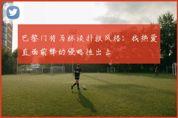 巴黎门将马林谈扑救风格：我热爱直面前锋的侵略性出击