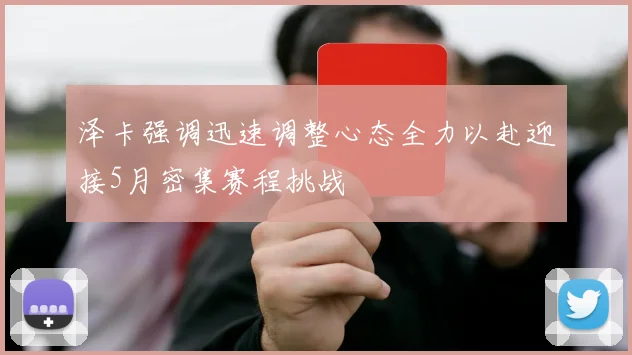 泽卡强调迅速调整心态全力以赴迎接5月密集赛程挑战