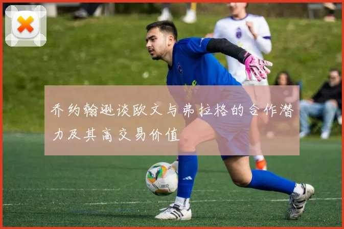 乔约翰逊谈欧文与弗拉格的合作潜力及其高交易价值