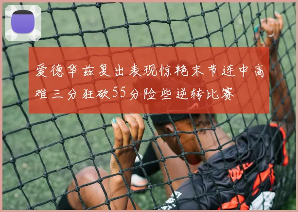 爱德华兹复出表现惊艳末节连中高难三分狂砍55分险些逆转比赛