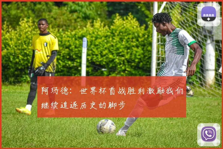 阿玛德：世界杯首战胜利激励我们继续追逐历史的脚步