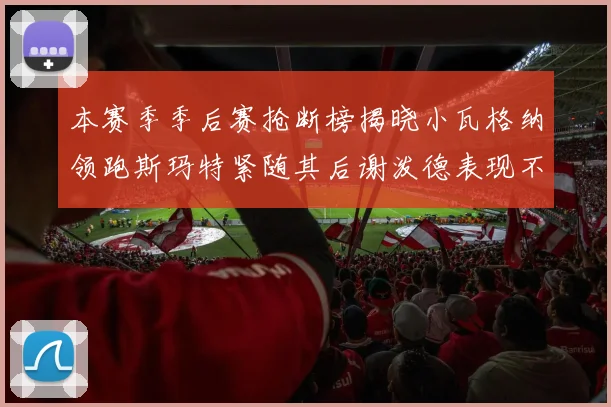 本赛季季后赛抢断榜揭晓小瓦格纳领跑斯玛特紧随其后谢泼德表现不俗