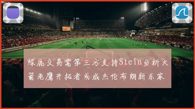 绿鹿交易需第三方支持Stein分析火箭老鹰开拓者或成杰伦布朗新东家