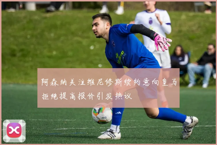 阿森纳关注维尼修斯续约意向皇马拒绝提高报价引发热议