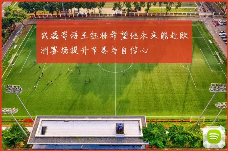 武磊寄语王钰栋希望他未来能赴欧洲赛场提升节奏与自信心