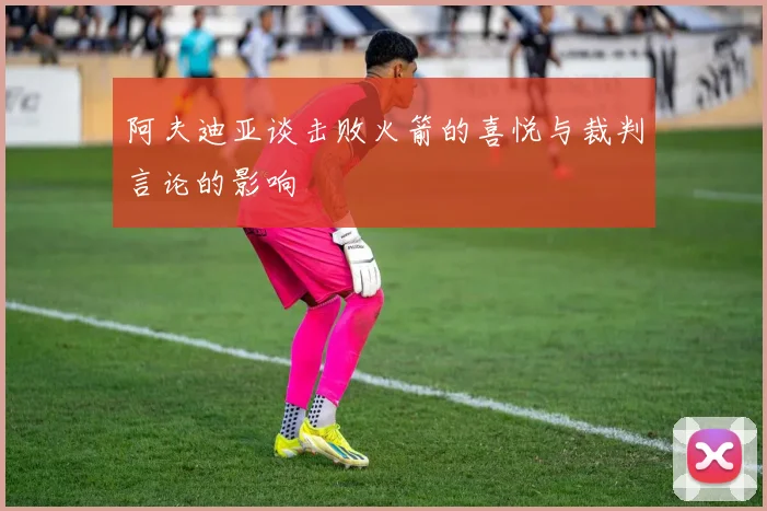 阿夫迪亚谈击败火箭的喜悦与裁判言论的影响