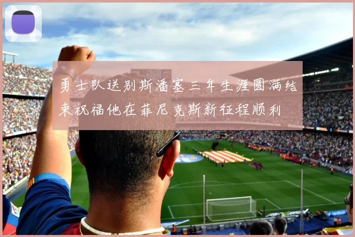 勇士队送别斯潘塞三年生涯圆满结束祝福他在菲尼克斯新征程顺利