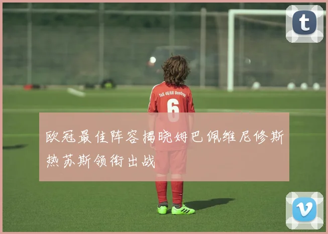 欧冠最佳阵容揭晓姆巴佩维尼修斯热苏斯领衔出战