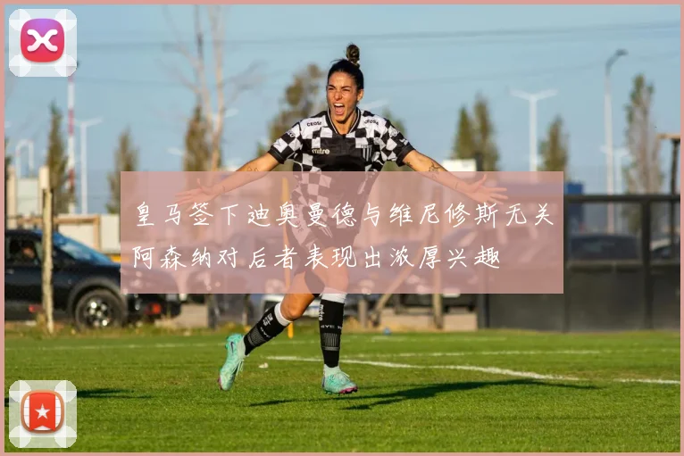 皇马签下迪奥曼德与维尼修斯无关阿森纳对后者表现出浓厚兴趣