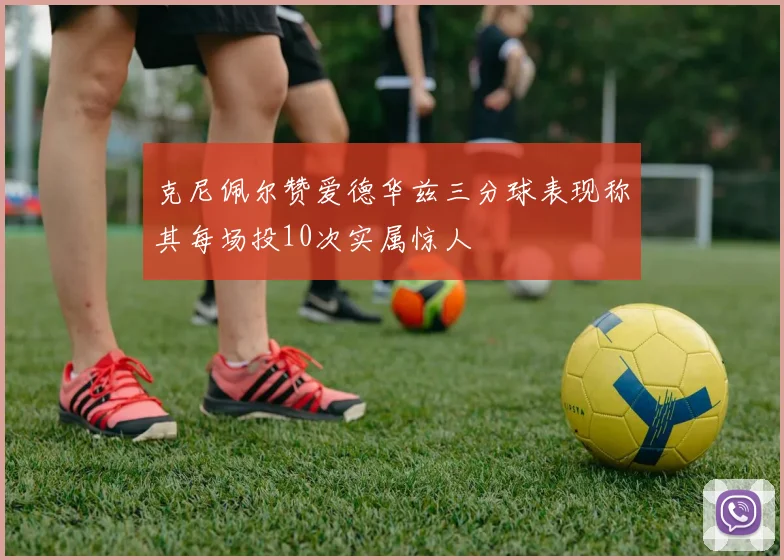 克尼佩尔赞爱德华兹三分球表现称其每场投10次实属惊人
