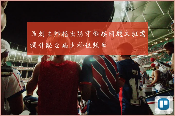马刺主帅指出防守衔接问题文班需提升配合减少补位频率