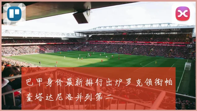 巴甲身价最新排行出炉罗克领衔帕奎塔达尼洛并列第二