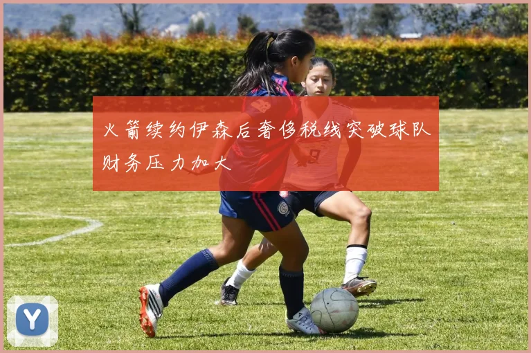 火箭续约伊森后奢侈税线突破球队财务压力加大