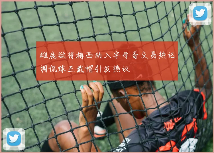 雄鹿欲将梅西纳入字母哥交易热记调侃球王戴帽引发热议
