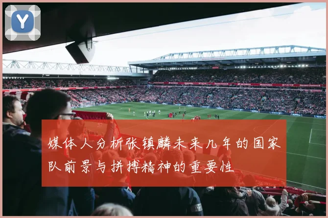 媒体人分析张镇麟未来几年的国家队前景与拼搏精神的重要性