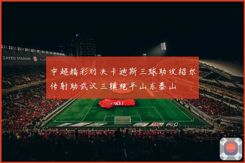 中超精彩对决卡迪斯三球助攻绍尔传射助武汉三镇绝平山东泰山