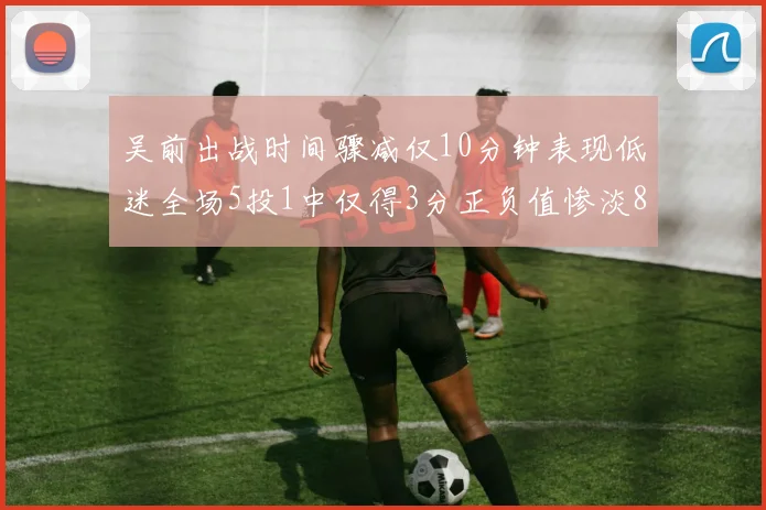 吴前出战时间骤减仅10分钟表现低迷全场5投1中仅得3分正负值惨淡8