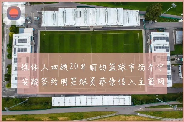 媒体人回顾20年前的篮球市场李宁安踏签约明星球员蔡崇信入主篮网的时代变迁