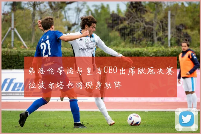 弗洛伦蒂诺与皇马CEO出席欧冠决赛拉波尔塔也将现身助阵