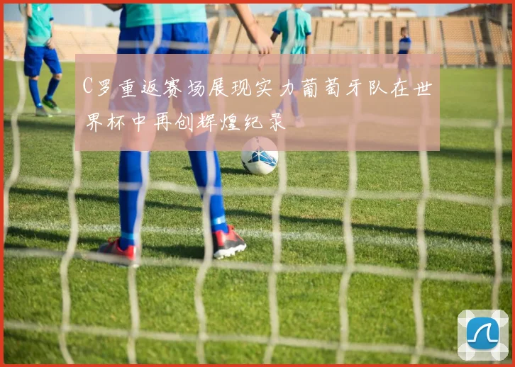 C罗重返赛场展现实力葡萄牙队在世界杯中再创辉煌纪录