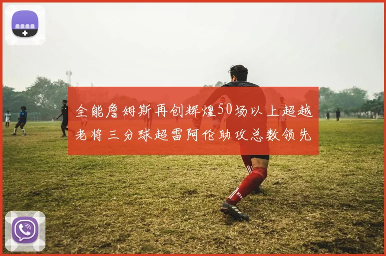 全能詹姆斯再创辉煌50场以上超越老将三分球超雷阿伦助攻总数领先隆多