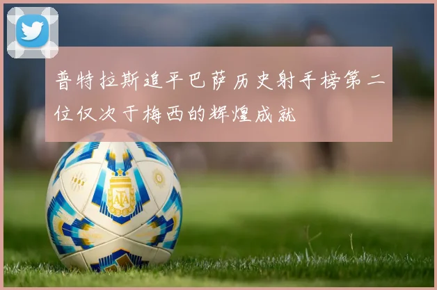 普特拉斯追平巴萨历史射手榜第二位仅次于梅西的辉煌成就