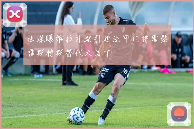 法媒曝维拉计划引进法甲门将雷瑟雷斯特斯替代大马丁